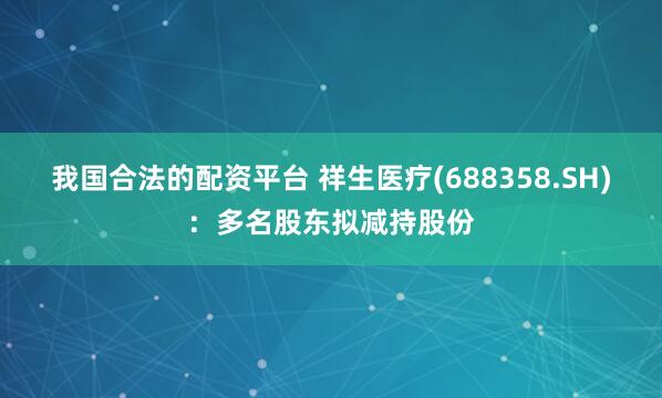 我国合法的配资平台 祥生医疗(688358.SH)：多名股东拟减持股份