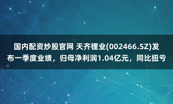 国内配资炒股官网 天齐锂业(002466.SZ)发布一季度业绩，归母净利润1.04亿元，同比扭亏