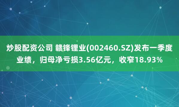 炒股配资公司 赣锋锂业(002460.SZ)发布一季度业绩，归母净亏损3.56亿元，收窄18.93%