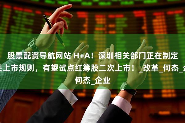 股票配资导航网站 H+A！深圳相关部门正在制定相关上市规则，有望试点红筹股二次上市！_改革_何杰_企业