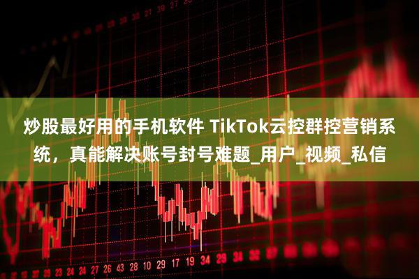 炒股最好用的手机软件 TikTok云控群控营销系统，真能解决账号封号难题_用户_视频_私信