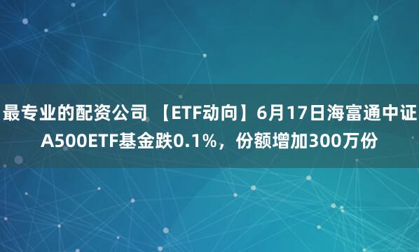 最专业的配资公司 【ETF动向】6月17日海富通中证A500ETF基金跌0.1%，份额增加300万份