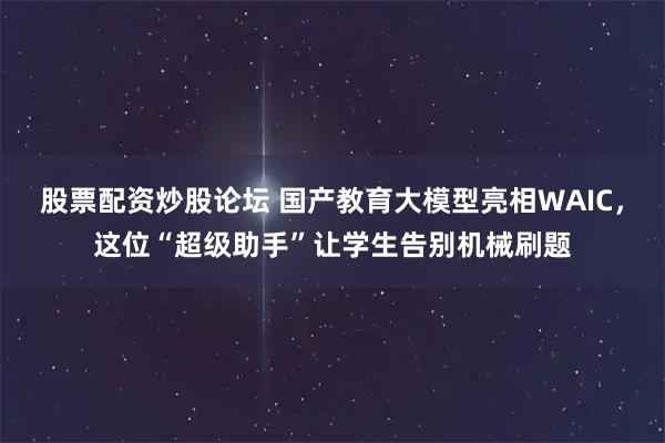 股票配资炒股论坛 国产教育大模型亮相WAIC，这位“超级助手”让学生告别机械刷题