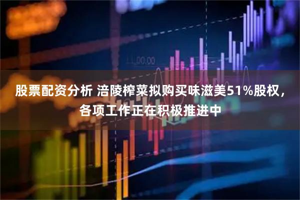 股票配资分析 涪陵榨菜拟购买味滋美51%股权，各项工作正在积极推进中