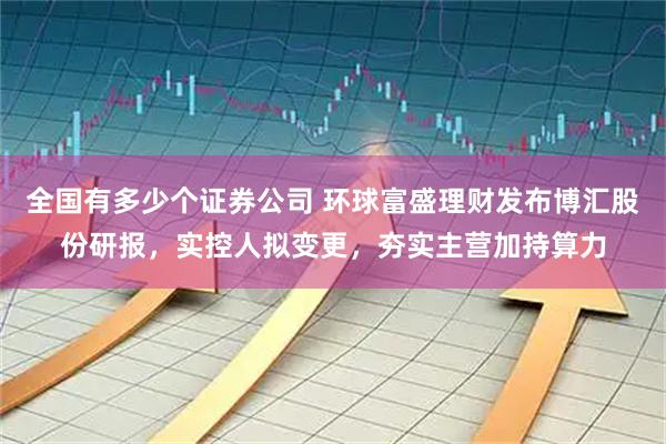 全国有多少个证券公司 环球富盛理财发布博汇股份研报，实控人拟变更，夯实主营加持算力