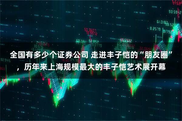 全国有多少个证券公司 走进丰子恺的“朋友圈”，历年来上海规模最大的丰子恺艺术展开幕