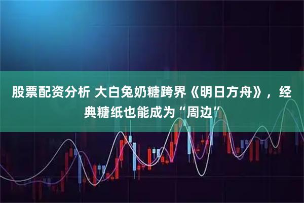 股票配资分析 大白兔奶糖跨界《明日方舟》，经典糖纸也能成为“周边”