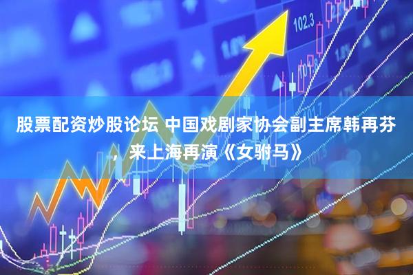 股票配资炒股论坛 中国戏剧家协会副主席韩再芬，来上海再演《女驸马》