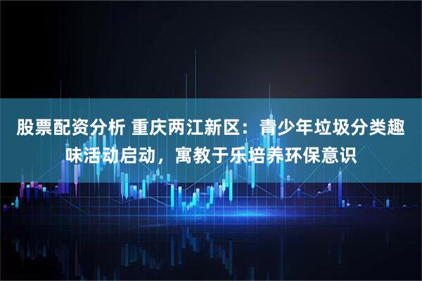 股票配资分析 重庆两江新区：青少年垃圾分类趣味活动启动，寓教于乐培养环保意识