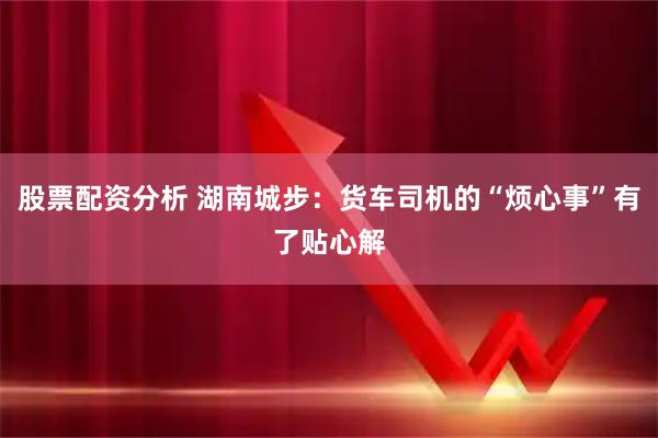 股票配资分析 湖南城步：货车司机的“烦心事”有了贴心解