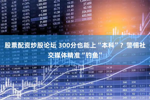 股票配资炒股论坛 300分也能上“本科”？警惕社交媒体精准“钓鱼”