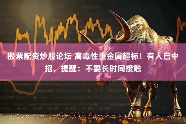 股票配资炒股论坛 高毒性重金属超标！有人已中招，提醒：不要长时间接触