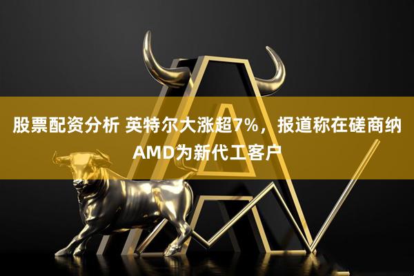 股票配资分析 英特尔大涨超7%，报道称在磋商纳AMD为新代工客户