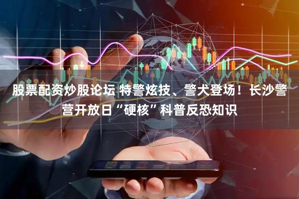 股票配资炒股论坛 特警炫技、警犬登场！长沙警营开放日“硬核”科普反恐知识