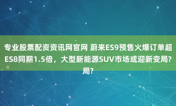 专业股票配资资讯网官网 蔚来ES9预售火爆订单超ES8同期1.5倍，大型新能源SUV市场或迎新变局?