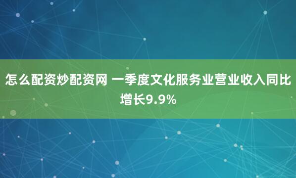 怎么配资炒配资网 一季度文化服务业营业收入同比增长9.9%