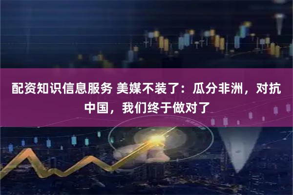 配资知识信息服务 美媒不装了：瓜分非洲，对抗中国，我们终于做对了