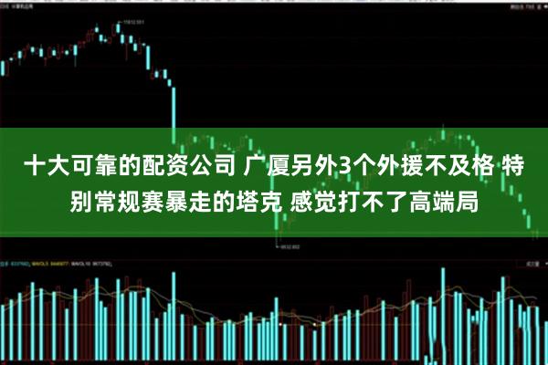 十大可靠的配资公司 广厦另外3个外援不及格 特别常规赛暴走的塔克 感觉打不了高端局
