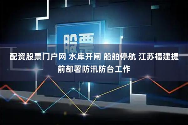 配资股票门户网 水库开闸 船舶停航 江苏福建提前部署防汛防台工作