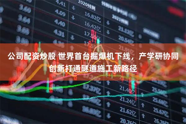 公司配资炒股 世界首台掘爆机下线，产学研协同创新打通隧道施工新路径