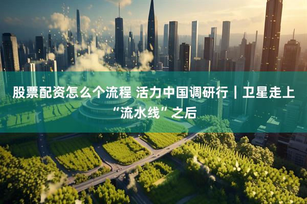 股票配资怎么个流程 活力中国调研行｜卫星走上“流水线”之后