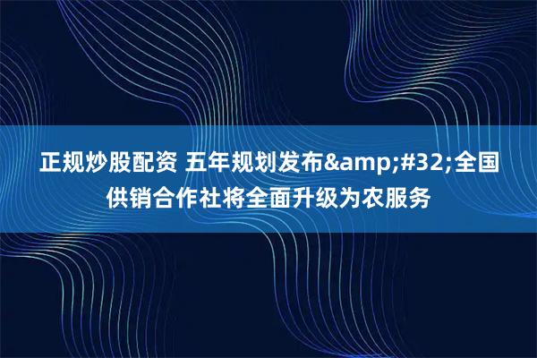 正规炒股配资 五年规划发布 全国供销合作社将全面升级为农服务