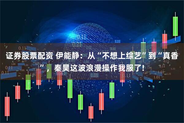 证券股票配资 伊能静:从“不想上综艺”到“真香”,秦昊这波浪漫操作我服了!