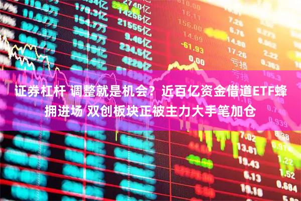 证券杠杆 调整就是机会？近百亿资金借道ETF蜂拥进场 双创板块正被主力大手笔加仓