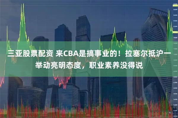 三亚股票配资 来CBA是搞事业的！拉塞尔抵沪一举动亮明态度，职业素养没得说