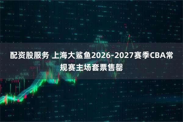 配资股服务 上海大鲨鱼2026-2027赛季CBA常规赛主场套票售罄