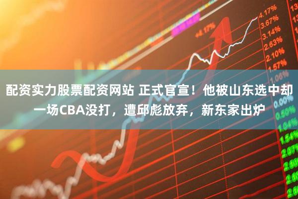 配资实力股票配资网站 正式官宣！他被山东选中却一场CBA没打，遭邱彪放弃，新东家出炉